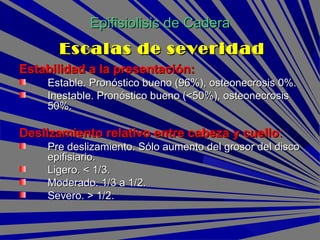Estabilidad a la presentación:Estabilidad a la presentación:
Estable. Pronóstico bueno (96%), osteonecrosis 0%.Estable. Pronóstico bueno (96%), osteonecrosis 0%.
Inestable. Pronóstico bueno (<50%), osteonecrosisInestable. Pronóstico bueno (<50%), osteonecrosis
50%.50%.
Deslizamiento relativo entre cabeza y cuelloDeslizamiento relativo entre cabeza y cuello::
Pre deslizamiento. Sólo aumento del grosor del discoPre deslizamiento. Sólo aumento del grosor del disco
epifisiario.epifisiario.
Ligero. < 1/3.Ligero. < 1/3.
Moderado. 1/3 a 1/2.Moderado. 1/3 a 1/2.
Severo. > 1/2.Severo. > 1/2.
Epifisiolisis de CaderaEpifisiolisis de Cadera
Escalas de severidadEscalas de severidad
 