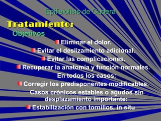 ObjetivosObjetivos
Eliminar el dolor.
Evitar el deslizamiento adicional.
Evitar las complicaciones.
Recuperar la anatomía y función normales.
En todos los casos:
Corregir los predisponentes modificables.
Casos crónicos estables o agudos sin
desplazamiento importante:
Estabilización con tornillos, in situ
Epifisiolisis de CaderaEpifisiolisis de Cadera
Tratamiento:Tratamiento:
 