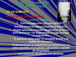 FRACTURAS FISARIASFRACTURAS FISARIAS
DEL FEMUR DISTALDEL FEMUR DISTAL
FRACTURAS DESPLAZADASFRACTURAS DESPLAZADAS
Lateral o medial:
Para su reducción hay que aplicar
fuerzas inversas que produjeron la fractura.
Puede aplicarse tracción longitudinal al inicio
para desanclar los fragmentos y luego corregir
la angulación.
El paciente debe estar en decúbito prono y la
rodilla en extensión.
Posteriormente la estabilidad se obtiene con un
yeso ajustado cruro-pédico (Asociado a agujas
de Kirschner).
Los yesos se mantienen 4-6 semanas.
TRATAMIENTOTRATAMIENTO
 