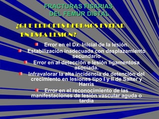 FRACTURAS FISARIASFRACTURAS FISARIAS
DEL FEMUR DISTALDEL FEMUR DISTAL
Error en el Dx. Inicial de la lesión.
Estabilización inadecuada con desplazamiento
secundario
Error en al detección e lesión ligamentosa
asociada.
Infravalorar la alta incidencia de detención del
crecimiento en lesiones tipo I y II de Salter y
Harris
Error en el reconocimiento de las
manifestaciones de lesión vascular aguda o
tardía
¿QUE ERRORES DEBEMOS EVITAR¿QUE ERRORES DEBEMOS EVITAR
EN ESTA LESION?EN ESTA LESION?
 