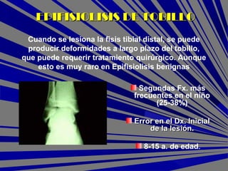Segundas Fx. más
frecuentes en el niño
(25-38%)
Error en el Dx. InicialError en el Dx. Inicial
de la lesión.de la lesión.
8-15 a. de edad.
EPIFISIOLISIS DE TOBILLOEPIFISIOLISIS DE TOBILLO
Cuando se lesiona la fisis tibial distal, se puede
producir deformidades a largo plazo del tobillo,
que puede requerir tratamiento quirúrgico. Aunque
esto es muy raro en Epifisiolisis benignas
 