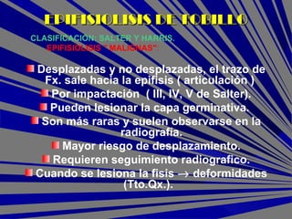 Desplazadas y no desplazadas, el trazo de
Fx. sale hacia la epifisis ( articulación )
Por impactación ( III, IV, V de Salter).
Pueden lesionar la capa germinativa.
Son más raras y suelen observarse en la
radiografía.
Mayor riesgo de desplazamiento.
Requieren seguimiento radiografico.
Cuando se lesiona la fisis → deformidades
(Tto.Qx.).
CLASIFICACIÓN: SALTER Y HARRIS.
EPIFISIOLISIS " MALIGNAS":
EPIFISIOLISIS DE TOBILLOEPIFISIOLISIS DE TOBILLO
 