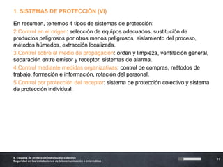 1. SISTEMAS DE PROTECCIÓN (VI)

En resumen, tenemos 4 tipos de sistemas de protección:
2.Control en el origen: selección de equipos adecuados, sustitución de
productos peligrosos por otros menos peligrosos, aislamiento del proceso,
métodos húmedos, extracción localizada.
3.Control sobre el medio de propagación: orden y limpieza, ventilación general,
separación entre emisor y receptor, sistemas de alarma.
4.Control mediante medidas organizativas: control de compras, métodos de
trabajo, formación e información, rotación del personal.
5.Control por protección del receptor: sistema de protección colectivo y sistema
de protección individual.




9. Equipos de protección individual y colectiva
                                                                                   11
Seguridad en las instalaciones de telecomunicación e informática
 