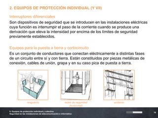 2. EQUIPOS DE PROTECCIÓN INDIVIDUAL (Y VII)

Interruptores diferenciales
Son dispositivos de seguridad que se introducen en las instalaciones eléctricas
cuya función es interrumpir el paso de la corriente cuando se produce una
derivación que eleva la intensidad por encima de los límites de seguridad
previamente establecidos.

Equipos para la puesta a tierra y cortocircuito
Es un conjunto de conductores que conectan eléctricamente a distintas fases
de un circuito entre sí y con tierra. Están constituidos por piezas metálicas de
conexión, cables de unión, grapa y en su caso pica de puesta a tierra.




                  resguardo                             redes de seguridad   andamio
                                                            (horizontal)

9. Equipos de protección individual y colectiva
                                                                                       19
Seguridad en las instalaciones de telecomunicación e informática
 