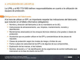 4. UTILIZACIÓN DE LOS EPI (I)

La LPRL y el RD 773/1993 definen responsabilidades en cuanto a la utilización de
equipos de protección.

Obligaciones del fabricante
A la hora de utilizar un EPI, es importante respetar las indicaciones del fabricante,
que incluirán en el folleto informativo (obligatorio):
    > Nombre y dirección del fabricante (o de su mandatario en la UE).
    > Instrucciones de almacenamiento, uso, limpieza, mantenimiento, revisión y
      desinfección.
    > Rendimientos alcanzados en los ensayos técnicos relativos a los grados o clases de
      protección.
    > Accesorios que se pueden utilizar en los EPI y características de las piezas de
      repuesto.
    > Clases de protección según los niveles de riesgo y límites de uso.
    > Fecha o plazo de caducidad de los EPI o de algunos de sus componentes.
    > Explicación de las marcas, si las hubiere.
    > Nombre, dirección y n.º de identificación de los organismos de control notificados que
      intervienen en la fase de diseño de los EPI.

9. Equipos de protección individual y colectiva
                                                                                               23
Seguridad en las instalaciones de telecomunicación e informática
 