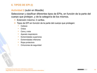 6. TIPOS DE EPI (I)

         Actividad 2 (subir en Moodle)
         Seleccionar y clasificar diferentes tipos de EPIs, en función de la parte del
         cuerpo que protejan, y de la categoría de los mismos.
              > Extensión máxima: 2 carillas.
              > Tipos de EPI en función de la parte del cuerpo que protegen:
                        Cabeza
                        Oídos
                        Cara y vista
                        Aparato respiratorio
                        Extremidades superiores
                        Extremidades inferiores
                        Ropa protectora
                        Cinturones de seguridad




9. Equipos de protección individual y colectiva
                                                                                         29
Seguridad en las instalaciones de telecomunicación e informática
 