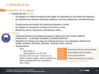 6. TIPOS DE EPI (II)

Protección de la cabeza
    > Protección del cabello
              En trabajos con riesgo de enganche del cabello con elementos en movimiento de máquinas.
              En industrias que requieran ambientes asépticos: químicas, alimenticias, microelectrónicas,
               …
              Cuando exista acumulación de sustancias peligrosas o sucias.
              En trabajos con exposición constante al sol, lluvia o nieve.
              Elementos: gorros, caperuzas, cubrecabezas, redes,…
    > Cascos
              Evitan las lesiones en la cabeza por golpes y objetos que caen (minas, astilleros,
               construcción,…) y protegen de golpes y contactos eléctricos.
              Obligatorio en trabajos con riesgo de caída de personas o de materiales a distinto nivel:
               postes, escaleras, andamios, fachadas, cubiertas, torres, antenas,…
              Características:
                 o    Tipos:                                            EN 397       Cascos de protección para la industria
                       » Uso normal –N
                                                                        EN 812       Cascos ligeros para la industria
                       » Clase especial –E, E–AT, E–BT
                 o    Vida útil: 2 años con uso o 10 años sin uso.      EN 443       Cascos para bomberos
                 o    Riesgos: choques, golpes, caídas, proyección de   EN 352-3     Cascos de protección con orejeras
                 o    objetos, descargar eléctricas, quemaduras,…                Normas europeas sobre cascos
                 o    Peso: <450 g.



9. Equipos de protección individual y colectiva
                                                                                                                              30
Seguridad en las instalaciones de telecomunicación e informática
 