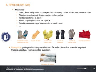 6. TIPOS DE EPI (VIII)
              Materiales:
                o Cuero, lona, piel y malla → protegen de rozaduras y cortes, abrasiones o quemaduras.
                o Plástico → protegen de ácidos, aceites o disolventes.
                o Tejidos resistentes al calor.
                o Plomo → protegen contra los rayos X.
                o Caucho, neopreno → protegen contra la electricidad.
                o …




                   Guante de serraje      Guante de látex          Guante para      Guante de    Guante de      Guante de soldador
                   reforzado con lona                              calor y corte    neopreno    cota de malla



    > Manguitos: protegen brazos y antebrazos. Se seleccionará el material según el
      trabajo a realizar (como con los guantes).




                                                            Manguitos de plástico

9. Equipos de protección individual y colectiva
                                                                                                                                     36
Seguridad en las instalaciones de telecomunicación e informática
 