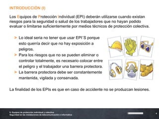 INTRODUCCIÓN (I)

Los Equipos de Protección Individual (EPI) deberán utilizarse cuando existan
riesgos para la seguridad o salud de los trabajadores que no hayan podido
evaluar o limitarse suficientemente por medios técnicos de protección colectiva.

    >    Lo ideal seria no tener que usar EPI´S porque
    >    esto querría decir que no hay exposición a
    >    peligros.
    >    Para los riesgos que no se pueden eliminar o
    >    controlar totalmente, es necesario colocar entre
    >    el peligro y el trabajador una barrera protectora.
    >    La barrera protectora debe ser constantemente
    >    mantenida, vigilada y conservada.

La finalidad de los EPIs es que en caso de accidente no se produzcan lesiones.




9. Equipos de protección individual y colectiva
                                                                                   4
Seguridad en las instalaciones de telecomunicación e informática
 