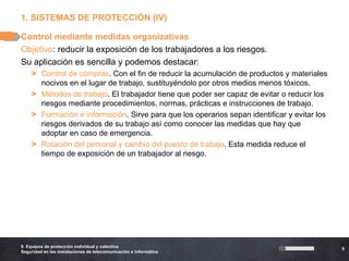 1. SISTEMAS DE PROTECCIÓN (IV)

Control mediante medidas organizativas
Objetivo: reducir la exposición de los trabajadores a los riesgos.
Su aplicación es sencilla y podemos destacar:
    > Control de compras. Con el fin de reducir la acumulación de productos y materiales
      nocivos en el lugar de trabajo, sustituyéndolo por otros medios menos tóxicos.
    > Métodos de trabajo. El trabajador tiene que poder ser capaz de evitar o reducir los
      riesgos mediante procedimientos, normas, prácticas e instrucciones de trabajo.
    > Formación e información. Sirve para que los operarios sepan identificar y evitar los
      riesgos derivados de su trabajo así como conocer las medidas que hay que
      adoptar en caso de emergencia.
    > Rotación del personal y cambio del puesto de trabajo. Esta medida reduce el
      tiempo de exposición de un trabajador al riesgo.




9. Equipos de protección individual y colectiva
                                                                                             9
Seguridad en las instalaciones de telecomunicación e informática
 