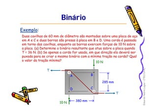 Eduardo Nobre Lages – CTEC/UFAL 
Binário 
Exemplo: 
Duas cavilhas de 60 mm de diâmetro são montadas sobre uma placa de aço 
em A e C e duas barras são presas à placa em B e D. Uma corda é passada 
em torno das cavilhas, enquanto as barras exercem forças de 10 N sobre 
a placa. (a) Determine o binário resultante que atua sobre a placa quando 
T = 36 N. (b) Se apenas a corda for usada, em que direção ela deverá ser 
puxada para se criar o mesmo binário com a mínima tração na corda? Qual 
o valor da tração mínima? 10 N 
10 N 
A B 
D C 
T 
T 
380 mm 
285 mm 
 