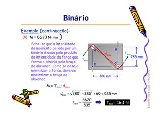 Eduardo Nobre Lages – CTEC/UFAL 
A B 
D C 
380 mm 
285 mm 
Binário 
Exemplo (continuação): 
(b) M = 8620 N·mm 
Sabe-se que a intensidade 
do momento gerado por um 
binário é dada pelo produto 
da intensidade da força que 
forma o binário pelo braço 
de alavanca. Como se deseja 
minimizar a força, deve-se 
maximizar o braço de 
alavanca. 
Tmin 
Tmin 
M = Tmin · dmax 
d 3802 2852 60 
max = + + = 535 mm 
T 8620 min = Tmin = 16,1 N 
535 
dmax 
 