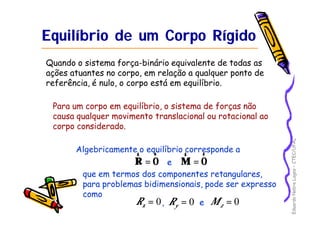 Eduardo Nobre Lages – CTEC/UFAL 
Equilíbrio de um Corpo Rígido 
Quando o sistema força-binário equivalente de todas as 
ações atuantes no corpo, em relação a qualquer ponto de 
referência, é nulo, o corpo está em equilíbrio. 
Para um corpo em equilíbrio, o sistema de forças não 
causa qualquer movimento translacional ou rotacional ao 
corpo considerado. 
Algebricamente o equilíbrio corresponde a 
r 
= R 0 r 
0 r 
r 
e M = 
que em termos dos componentes retangulares, 
para problemas bidimensionais, pode ser expresso 
como 
= 0 x R = 0 y R = 0 z , e M 
 