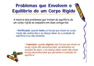 Eduardo Nobre Lages – CTEC/UFAL 
Problemas que Envolvem o 
Equilíbrio de um Corpo Rígido 
A maioria dos problemas que tratam do equilíbrio de 
um corpo rígido se enquadra em duas categorias: 
• Verificação: quando todas as forças que atuam no corpo 
rígido são conhecidas e se deseja saber se a condição de 
equilíbrio é ou não atendida. 
• Imposição: quando algumas das forças que atuam no 
corpo rígido são desconhecidas, normalmente as 
reações de apoio, e se deseja saber quem são essas 
forças desconhecidas que garantem a condição de 
equilíbrio. 
 
