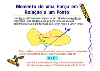 Eduardo Nobre Lages – CTEC/UFAL 
Momento de uma Força em 
Relação a um Ponto 
Uma força aplicada num corpo cria, em relação a um ponto de 
referência, uma tendência de giro em torno de um eixo 
perpendicular ao plano formado pelo vetor raio e o vetor força. 
F 
r 
d 
0 
Essa tendência de giro é associada a um vetor momento, na direção e 
sentido da tendência de giro, cuja intensidade é dada por 
M = F d 
onde F é a intensidade da força e d é o braço de alavanca 
(distância do ponto de referência à linha de ação da força). 
 
