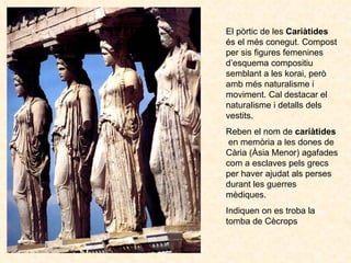 El pòrtic de les  Cariàtides  és el més conegut. Compost per sis figures femenines d’esquema compositiu semblant a les kor...
