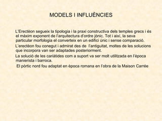 MODELS I INFLUÈNCIES <ul><li>L’Erectèon segueix la tipologia i la praxi constructiva dels temples grecs i és el màxim expo...