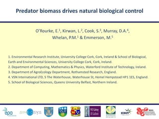Predator biomass drives natural biological control


                   O’Rourke, E.1, Kirwan, L.2, Cook, S.3, Murray, D.A.4,
                           Whelan, P.M.1 & Emmerson, M.5



1. Environmental Research Institute, University College Cork, Cork, Ireland & School of Biological,
Earth and Environmental Sciences, University College Cork, Cork, Ireland.
2. Department of Computing, Mathematics & Physics, Waterford Institute of Technology, Ireland.
3. Department of AgroEcology Department, Rothamsted Research, England.
4. VSN International LTD, 5 The Waterhouse, Waterhouse St, Hemel Hempstead HP1 1ES, England.
5. School of Biological Sciences, Queens University Belfast, Northern Ireland.
 