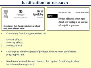 Justification for research




•    Community functioning dependent on:

1.   Identity effects
2.   Diversity effects
3.   Biomass effects

•    Challenge to identify aspects of predator diversity most beneficial to
     prey suppression.

•    Need to understand the mechanisms of ecosystem functioning to allow
     for informed management.
 