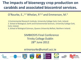 The impacts of bioenergy crop production on
 carabids and associated biocontrol services.
   O’Rourke, E.,1,2 Whelan, P.1,2 and Emmerson, M.3

   1.Environmental Research Institute, University College Cork, Cork, Ireland.
   2. School of Biological, Earth and Environmental Sciences, University College Cork,
   Cork, Ireland.
   3. School of Biological Sciences, Queens University Belfast, Northern Ireland.


                       SIMBIOSYS Final Conference
                         Trinity College Dublin
                             28th June 2012

                       erinorourke@umail.ucc.ie
 