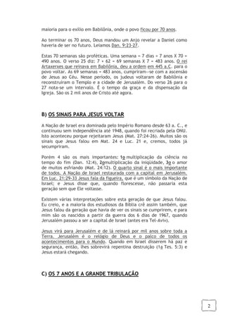 2
maioria para o exílio em Babilônia, onde o povo ficou por 70 anos.
Ao terminar os 70 anos, Deus mandou um Anjo revelar a Daniel como
haveria de ser no futuro. Leiamos Dan. 9:23-27.
Estas 70 semanas são proféticas. Uma semana = 7 dias = 7 anos X 70 =
490 anos. O verso 25 diz: 7 + 62 = 69 semanas X 7 = 483 anos. O rei
Artaxerxes que reinava em Babilônia, deu a ordem em 445 a.C. para o
povo voltar. As 69 semanas = 483 anos, cumpriram--se com a ascensão
de Jesus ao Céu. Nesse período, os judeus voltaram de Babilônia e
reconstruíram o Templo e a cidade de Jerusalém. Do verso 26 para o
27 nota-se um intervalo. É o tempo da graça e da dispensação da
Igreja. São os 2 mil anos de Cristo até agora.
B) OS SINAIS PARA JESUS VOLTAR
A Nação de Israel era dominada pelo Império Romano desde 63 a. C., e
continuou sem independência até 1948, quando foi recriada pela ONU.
Isto aconteceu porque rejeitaram Jesus (Mat. 27:24-26). Muitos são os
sinais que Jesus falou em Mat. 24 e Luc. 21 e, cremos, todos já
secumpriram.
Porém 4 são os mais importantes: 1o multiplicação da ciência no
tempo do fim (Dan. 12:4), 2omultiplicação da iniqüidade, 3o o amor
de muitos esfriando (Mat. 24:12). O quarto sinal é o mais importante
de todos. A Nação de Israel restaurada com a capital em Jerusalém.
Em Luc. 21:29-33 Jesus fala da figueira, que é um símbolo da Nação de
Israel; e Jesus disse que, quando florescesse, não passaria esta
geração sem que Ele voltasse.
Existem várias interpretações sobre esta geração de que Jesus falou.
Eu creio, e a maioria dos estudiosos da Bíblia crê assim também, que
Jesus falou da geração que havia de ver os sinais se cumprirem, e para
mim são os nascidos a partir da guerra dos 6 dias de 1967, quando
Jerusalém passou a ser a capital de Israel (antes era Tel-Aviv).
Jesus virá para Jerusalém e de lá reinará por mil anos sobre toda a
Terra. Jerusalém é o relógio de Deus e o palco de todos os
acontecimentos para o Mundo. Quando em Israel disserem há paz e
segurança, então, lhes sobrevirá repentina destruição (1a Tes. 5:3) e
Jesus estará chegando.
C) OS 7 ANOS E A GRANDE TRIBULAÇÃO
 