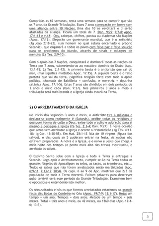 3
Cumpridas as 69 semanas, resta uma semana para se cumprir que são
os 7 anos da Grande Tribulação. Esses 7 anos começarão em breve com
uma aliança entre 10 Nações. Uma das 10 se revoltará e 3 serão
afastadas da aliança. Ficará um total de 7 (Dan. 9:27; 7:7-8; Apoc.
17:1-13 e v.18). Obs. cabeças, chifres, pontas ou diademas são Nações
(Apoc. 17:12). Elegerão um governante mundial, que é o anticristo
(1a João 2:18-22), (um homem no qual estará encarnado o próprio
Satanás), que enganará a todos os povos com falsa paz e falsa solução
para os problemas do Mundo, através de sinais e milagres de
mentira (2a Tes. 2:9-10).
Com o apoio das 7 Nações, conquistará e dominará todas as Nações da
Terra por 7 anos, submetendo-as ao macabro domínio do Diabo (Apc.
13:1-18; 2a Tes. 2:1-12). A primeira besta é o anticristo que sai do
mar, (mar significa multidões Apoc. 17:15). A segunda besta é o falso
profeta que sai da terra, (significa religião forte com todo o apoio
político, chamada de Babilônia = confusão, e meretriz = doutrina
satânica Apoc. 17:1-5). Estes 7 anos são divididos em dois períodos de
3 anos e meio cada (Dan. 9:27). Nos primeiros 3 anos e meio a
tribulação será mais branda e a Igreja ainda estará na Terra.
2) O ARREBATAMENTO DA IGREJA
No início dos segundos 3 anos e meio, o anticristo tira a máscara e
declara-se como realmente é (Satanás), proíbe todas as religiões e
qualquer forma de culto a Deus, exige todo o culto e adoração para si
mesmo e persegue a Igreja (2a Tes. 2:3-4; Dan. 9:27). É nessa ocasião
que Jesus vem arrebatar a Igreja e ocorre a ressurreição (1a Tes. 4:13-
18; 1a Cor. 15:50-55). Em Mat. 25:1-13 fala de 10 virgens (figura dos
salvos), e das quais só 5 puderam entrar na festa. As outras não
estavam preparadas. A noiva é a Igreja, e o noivo é Jesus que chega à
meia-noite dos tempos (o ponto mais alto das trevas espirituais), e
arrebata os salvos.
O Espírito Santo sobe com a Igreja e toda a Terra é entregue a
Satanás. Logo após o Arrebatamento, cumprir-se-ão na Terra todos os
grandes flagelos do Apocalipse: os selos, as taças, as trombetas, etc...
Todos os salvos que não forem arrebatados serão martirizados (Apc.
6:9-11; 7:13-17; 20:4). Os caps. 6 ao 9 de Apc. mostram que 2/3 da
população de toda a Terra morrerá. Faltam palavras para descrever
quão terrível será esse período da Grande Tribulação. Examinem bem
o Apocalipse e entenderão isto melhor.
Os ressuscitados e nós os que formos arrebatados estaremos na grande
festa das Bodas do Cordeiro no Céu (Apoc. 19:7-9; 12:1-17). Nota: um
tempo = um ano. Tempos = dois anos. Metade de um tempo = seis
meses. Total = três anos e meio, ou 42 meses, ou 1260 dias (Apc. 12:4-
6; 13:5).
 