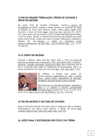 4
3) FIM DA GRANDE TRIBULAÇÃO, PRISÃO DE SATANÁS E
INÍCIO DO MILÊNIO
Na parte final da Grande Tribulação, haverá a guerra do
Armagedom em Israel, quando o Diabo ajuntará os exércitos de todas
as Nações da Terra para destruir Israel. Neste ponto agudo Deus
intervém a favor de Israel (Apoc. 16:13-16; Zac. 14:12-13; Ez. 38:19-
23). Jesus desce do Céu conosco, já em corpos espirituais glorificados,
e com os Anjos, destrói o restante dos exércitos das Nações que ainda
lutam contra Israel, acaba com toda a Grande Tribulação e implanta o
Milênio de paz. Satanás e todos os demônios serão
presos no Inferno por mil anos (Zac. 14:3-7;12:8-10; Apc. 1:7; 17:11-
14; 20:1-3).
4) O TEMPO DO MILÊNIO
Durante o Milênio Jesus será Rei sobre toda a Terra. A forma de
governo no Mundo será a teocracia, (Teo, quer dizer Deus, e cracia =
governo), reinado sacerdotal, governo de Deus. Deus mostrará que só
Ele é a solução para todos os problemas da humanidade. Nós e os
Anjos reinaremos com Jesus por mil anos (Zac. 14:9; Apc. 20:6; 5:10).
No Milênio, o Mundo será quase um
Paraíso. Haverá longevidade de vida e muitos
filhos, justiça plena, abundância de salvação,
verdadeira paz para Israel e para o Mundo.
Paz entre nós e os animais selvagens. Acabarão a
fome e a miséria e haverá prosperidade
Universal (Isaias 11:6-9; 32:1 e vs. 17 a 18; 33:6;
45:8; 55:13; 60:17-18 e v. 22; 65:19-20 e v. 25; Zac. 8:20-23).
5) FIM DO MILÊNIO E SOLTURA DE SATANÁS
Após os mil anos Satanás será solto. Sairá e enganará todas as Nações,
levantando-as em guerra para destruir a Nação de Israel. Deus
mandará fogo do Céu e destruirá todos (Apc. 20:7-10).
6) JUÍZO FINAL E DESTRUIÇÃO DOS CÉUS E DA TERRA
 