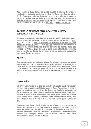 5
Aqui ocorre o Juízo Final. Os salvos estarão à direita de Cristo e
receberão o galardão conforme a obra de Deus que fizeram (Apc.
22:12). Satanás e todos os demônios, a morte e o Inferno, e todos os
perdidos são lançados no lago de fogo para sempre. Aqui acabam a
morte e o pecado (Apc. 20:10-15; 21:8; 1a Cor. 15:54-55 e v. 26). Deus
destrói os Céus e a Terra (Is. 51:6; Apc. 21:1; 2a Ped. 3:7 e v. 10).
7) CRIAÇÃO DE NOVOS CÉUS, NOVA TERRA, NOVA
JERUSALÉM = ETERNIDADE
Deus cria novos Céus, nova Terra e a nova Jerusalém Celestial, puros,
santos e sem pecado onde habita a justiça (Is. 65:17; 66:22; 2a Ped.
3:13; Apc. 21:9-27). Nós habitaremos para sempre com Deus na nova
Jerusalém Celestial (Apc. 21:1-5; 22:1-5) servindo--O, louvando-O e
adorando-O. Amém. O relógio de Deus aproxima-se da meia-noite dos
tempos e o Anjo de Deus prepara-se para tocar a trombeta. Devemos
orar e meditar na Bíblia dia e noite, a fim de estarmos preparados
para subir. Breve Jesus virá.
A) APELO
Este estudo aplica-se mais aos salvos. Se alguém, no entanto, ainda
não nasceu de novo e não tem certeza da salvação, arrependa-se e
creia pela fé que os seus pecados crucificaram Jesus. Creia que Cristo
já recebeu na cruz o castigo que você merecia, e receba hoje pela fé o
perdão e a salvação (Romanos 3:20 e v. 28; Efésios 2:8-9; Isaias 53:4-
6).
CONCLUSÃO
Em breve começarão os 7 anos da Grande Tribulação. Pelo meio desse
período nós seremos arrebatados para o Céu. Passaremos 3 anos e
meio em glória na grande festa das Bodas do Cordeiro, enquanto na
Terra se cumprem todos os grandes flagelos do Apocalipse. Após isto,
Satanás é preso e nós voltaremos com Jesus para reinar no Milênio
sobre toda a Terra. Depois, Satanás é solto, tenta destruir Israel, mas
desce fogo do Céu e destrói a todos. Nós voltaremos para a glória do
Céu.
Estaremos no Juízo Final à direita de Cristo e receberemos os
galardões. Deus destrói o Céu e a Terra, e cria novo Céu, nova Terra e
nova Jerusalém sem pecado. Para sempre habitaremos com o Senhor
na nova Jerusalém Celestial, servindo-O e adorando-O. Preparemo-nos
porque isto começará breve. Leia a Bíblia. Comece pelo Novo
Testamento e depois o Antigo. Amém
 