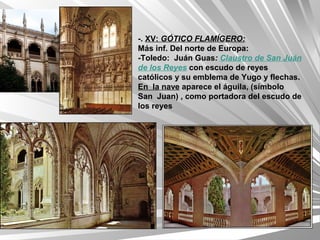 -. XV: GÓTICO FLAMÍGERO:
Más inf. Del norte de Europa:
-Toledo: Juán Guas: Claustro de San Juán
de los Reyes con escudo de reyes
católicos y su emblema de Yugo y flechas.
En la nave aparece el águila, (símbolo
San Juan) , como portadora del escudo de
los reyes
 