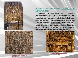 -BURGOS: GIL DE SILOÉ: CARTUJA DE
                           MIRAFLORES.
                              Destaca el Retablo de             madera
                           policromada y una disposición en
                           círculos muy original ( distinta de la típica
                           estructura en cuadrados de los retablos)-
                            En el centro: crucifixión, rodeado de
                           otros círculos con evangelistas. Todo de
                           gran riqueza ornamental que llega a
                           dificultar la visión de las imágenes.




                                            Retablo Cartuja Miraflores-
Retablo de la Cartuja de                             Detalle
Miraflores
 