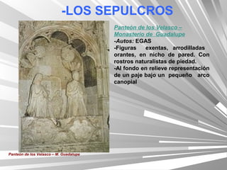 -LOS SEPULCROS
                                        Panteón de los Velasco –
                                        Monasterio de Guadalupe
                                        -Autos: EGAS
                                        -Figuras    exentas, arrodilladas
                                        orantes, en nicho de pared. Con
                                        rostros naturalistas de piedad.
                                        -Al fondo en relieve representación
                                        de un paje bajo un pequeño arco
                                        canopial




Panteón de los Velasco – M. Guadalupe
 