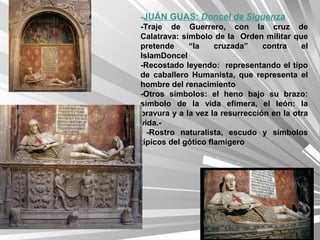 -JUÁN GUAS: Doncel de Siguenza
-Traje de Guerrero, con la cruz de
Calatrava: símbolo de la Orden militar que
pretende     “la     cruzada”    contra    el
IslamDoncel
-Recostado leyendo: representando el típo
de caballero Humanista, que representa el
hombre del renacimiento
-Otros símbolos: el heno bajo su brazo:
símbolo de la vida efímera, el león: la
bravura y a la vez la resurrección en la otra
vida.-
  -Rostro naturalista, escudo y símbolos
típicos del gótico flamígero
 