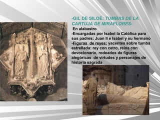 -GIL DE SILOÉ: TUMBAS DE LA
CARTUJA DE MIRAFLORES-
 En alabastro
-Encargadas por Isabel la Católica para
sus padres: Juan II e Isabel y su hermano
-Figuras de reyes: yacentes sobre tumba
estrellada: rey con cetro, reina con
devocionario, rodeados de figuras
alegóricas de virtudes y personajes de
historia sagrada
 
