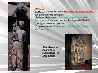 ARAGÓN
S. XIV: -Destaca la figura del MAESTRO BARTOMEU
del que podemos destacar:
-Relieves Religiosos: Portada de la Catedral de
Tarragona. En la que destaca la Virgen del Parteluz
que sigue el modelo gótico
-Enterramientos: Sepulcro de Pedro III en Monasterio
 de Stes Creus




      •Sepulcros de
      Pedro III en
      Monasterio de
      Stes Creus
 