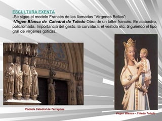 ESCULTURA EXENTA
-Se sigue el modelo Francés de las llamadas “Vírgenes Bellas”:
-Virgen Blanca de Catedral de Toledo Obra de un taller francés. En alabastro,
policromada. Importancia del gesto, la curvatura, el vestido etc. Siguiendo el tipo
gral de vírgenes góticas.




       Portada Catedral de Tarragona
                                                           Virgen Blanca – Toledo Toledo
 