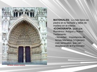 MATERIALES: Lo más típico es
                         piedra en la fachada y tallas de
                         madera en el interior.
                         -ICONOGRAFÍA: igual que
                         Románico: Antiguo y Nuevo
                         Testamento
                           - Novedad: : Importancia de
                           temas Marianos (Vírgenes):
                           más sensuales, que van
                           desplazando al Pantócrator.




Portada central Amiens
 