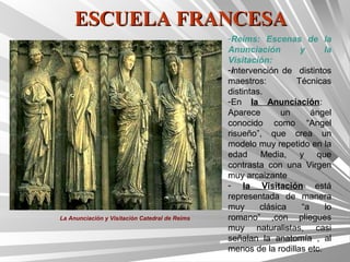 ESCUELA FRANCESA
                                                -Reims: Escenas de la
                                                Anunciación        y      la
                                                Visitación:
                                                -intervención de distintos
                                                maestros:         Técnicas
                                                distintas.
                                                -En la Anunciación:
                                                Aparece        un     ángel
                                                conocido como “Angel
                                                risueño”, que crea un
                                                modelo muy repetido en la
                                                edad Media, y que
                                                contrasta con una Virgen
                                                muy arcaizante
                                                - la Visitación está
                                                representada de manera
                                                muy      clásica   “a     lo
La Anunciación y Visitación Catedral de Reims   romano” ,con pliegues
                                                muy naturalistas, casi
                                                señalan la anatomía , al
                                                menos de la rodillas etc.
 