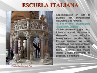 ESCUELA ITALIANA
                              Especialización en talla de
                              púlpitos    con     minuciosidad
                              naturalista a lo romano:
                              -Ej.Los Pisano: Púlpito para
                              Baptisterio de Pisa
                              -Sobre columnas y gran arco
                              lobulado, a modo de tracería,
                              desarrolla       una estructura
                              hexagonal con paneles sobre
                              los que aparecen los temas
                              escultóricos que representan la
                              infancia y pasión de Cristo, de
                              forma narrativa, con mucho
                              detalle y buen tratamiento de
                              pliegues, a lo romano



Púlpito Baptisterio de Pisa
 