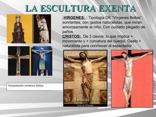LA ESCULTURA EXENTA
                              -VIRGENES: : Tipología DE “Vírgenes Bellas”,
                              sonrientes, con gestos naturalistas, que miran
                              amorosamente al niño. Con cuidado plegado de
                              paños.
                              CRISTOS: De 3 clavos: lo que implica +
                              movimiento y + curvatura del cuerpo. Gesto +
                              naturalista para conmover al espectador




Comparación románico Gótico
 
