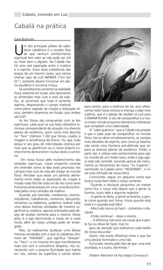 Cabalá, vivendo em Luz

Cabalá na prática
Dave Brykman



U
         m dos principais pilares da sabe-
         doria cabalística é o simples fato
         de que nenhum conhecimento
espiritual tem valor se não pode ser útil
ou fazer bem a alguém. Na Cabalá não
há uma real separação entre a matéria
e o espírito. Essas duas substâncias são
braços de um mesmo corpo, que vamos
chamar aqui de LUZ INFINITA (“Ein Sof
Or”), portanto devem funcionar em ple-
no equilíbrio e sincronia mútua.
     Se acreditarmos somente na realidade
física, estamos em ilusão, pois ignoramos
as dimensões mais sutis e reais da vida.
Ou, se acharmos que tudo é somente
espírito, desprezando o campo material
                                                     para centro, para a essência do ser, pois ofere-
como plano sagrado de criação e realização di-
                                                     cemos todo nosso esforço e energia a algo mais
vina, também estaremos em ilusão, pois ambos
                                                     sublime, que é o desejo de receber (a Luz) para
são LUZ!
                                                     COMPARTILHAR. O ato de compartilhar é a nos-
     As leis físicas são congruentes com as leis
                                                     sa maior virtude enquanto elementos individuais
espirituais, cada qual na sua faixa vibratória lu-
                                                     que compõem uma coletividade.
minosa correspondente de atuação nos diversos
                                                          O “salto quântico” que a Cabalá nos propõe
planos de existência, assim como está descrito
                                                     é que a cada ação de compartilhar no mundo
na “Torá” (Gênesis 1:26) que fomos criados à
                                                     físico, faz-se vibrar simultaneamente, os campos
imagem e semelhança do Divino. Ou seja, tudo
                                                     mais elevados do espírito, pois como já falamos
possui o seu grau de inter-relação cósmica por
                                                     não existe uma fronteira pré-definida que se-
mais que as aparências ou o nosso próprio co-
                                                     para os diversos planos da existência. Então, a
nhecimento demonstrem muitas vezes o contrá-
                                                     partir daí, é utilizar este conhecimento para agir
rio.
                                                     no mundo de um modo novo, onde o ego ago-
      Em nossa busca pelo esclarecimento das
                                                     ra está sob controle, servindo apenas de instru-
verdades espirituais, nosso empenho consiste
                                                     mento ou ferramenta do nosso “Eu Superior”,
em entender como se dão esses processos nos
                                                     conhecido na Cabalá como “NESHAMÁ”, o ní-
campos mais sutis da vida até chegar ao mundo
                                                     vel mais refinado de nossa Alma.
físico. Perceber que existe um perfeito alinha-
                                                          Concluindo, segue um pequeno conto que
mento entre todas as expressões da criação é
                                                     ilustra muito bem todo o nosso contexto:
missão nada fácil de cada um de nós como seres
                                                          “Quando o discípulo perguntou ao mestre
humanos ainda presos em uma consciência limi-
                                                     como fica a nossa vida depois que a gente se
tada pelos cinco sentidos da matéria.
                                                     ilumina, ouviu dele a seguinte resposta:
     Quando, por exemplo, meditamos, oramos,
                                                          - A gente se deita, a gente se levanta, a gen-
estudamos, trabalhamos, cantamos, dançamos,
                                                     te come quando tem fome, chora quando está
comemos ou bebemos, podemos realizar cada
                                                     triste e ri quando está feliz!
uma dessas diversas atividades de maneira su-
                                                          - Mas tudo isso eu já faço! - comentou o dis-
perficial ou robótica, apenas orientados pelo de-
                                                     cípulo.
sejo de receber somente para si mesmo. Desse
                                                          - Então continue! - disse o mestre...
jeito, é o ego dominando o nosso ser e nada
                                                          ... A diferença não está nas coisas que a gen-
muito além do nosso umbigo pode ser enxer-
                                                     te faz ou deixa de fazer, mas no
gado.
                                                          grau de atenção que realizamos cada tarefa
     Mas, ao realizarmos qualquer uma dessas
                                                     do nosso dia-a-dia!
mesmas atividades com o que os cabalistas cha-
                                                          Assim, não existe diferença entre o que faz
mam de “KAVANÁ”, que significa “direção”
                                                     uma pessoa iluminada e uma não
ou “foco”; e no instante em que manifestamos
                                                          iluminada, exceto pelo fato de que uma está
tudo isso com a consciência desperta, nos co-
                                                     acordada, e a outra, dormindo.”
nectando com a própria Divindade que habita
em nós, saímos da superfície e vamos direto
                                                        Shalom Aleichem (A Paz esteja Convosco!)

                                                                                                    11
 