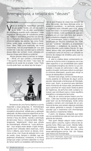 Terapias Energéticas

Aromaterapia, a terapia dos “deuses”

Marcitta Ayres                                        não só para limpeza do corpo mas também da
                                                      alma. Até então, não havia distinção entre re-


V
       ocê se lembra do maravilhoso perfume           médios e cosméticos - os perfumes, pomadas
       de um jardim florido, em um dia quen-          e unguentos eram utilizados para curar, aliviar,
       te de verão ? Ou do odor característico        trazer bem-estar. E é exatamente pelo uso mais
de uma laranja quando você a descasca ? Essas         constante destes, e pela percepção de suas pro-
fragrâncias são oriundas de substâncias poten-        priedades em um nível mais físico, que se extin-
tes, voláteis e aromáticas presentes nas plantas.     gue o simbolismo religioso e místico.
São os chamados óleos essenciais existentes nas            A Aromaterapia, como a conhecemos, foi
diferentes partes das plantas, tais como flores,      perpetuada por Maurice Gattefossé, em 1928,
folhas, raízes, caule, sementes, frutos e cascas.     que por “acidente” descobriu as propriedades
Esses óleos, tidos como essenciais, são muito         cicatrizantes e analgésicas da lavanda. Na II
importantes, face às propriedades de cura que         Guerra Mundial, outro médico francês, Dr. Jean
revelam ter. Cabe aqui assinalar que os atributos     Valnet, lançou mão, com grande êxito, dos óle-
desses óleos são também muito utilizados em           os essenciais como um recurso a ser utilizado ao
diversas drogas pela Medicina ocidental.              término do estoque de remédios para curar os
     Muitas pessoas talvez já tenham se indaga-       feridos da guerra.
do: - Afinal, em que consiste a Aromaterapia               A arte e a beleza desse conhecimento en-
? Há quanto tempo ela existe ? Que tipos de           contra-se na forma como o terapeuta une o seu
problemas de saúde ela se propõe tratar ?Todo         saber específico à sua sensibilidade para captar
mundo pode fazer uso desse tipo de terapia ?          a necessidade energética do cliente e a sua cria-
                                                      tividade e intuição em administrar o óleo ade-
                                                      quado à situação, tanto para reduzir ou extinguir
                                                      os sintomas observáveis, quanto para atingir as
                                                      causas do desequilíbrio constatado.
                                                           Ao lerem esse artigo, tenho a certeza de que
                                                      muitos poderão ter lembrado de algum aroma
                                                      peculiar relacionado a lembranças de felicidade,
                                                      amor e paz. Assim, se pararmos para relembrar
                                                      vários momentos de nossas vidas, perceberemos
                                                      que o caminhar em nosso existir revela-se pleno
                                                      de fragrâncias, de perfumes (vide a própria na-
                                                      tureza), que contribuem para o nosso equilíbrio
                                                      energético e consequente bem-estar.
                                                           Atrás de um aroma sempre haverá uma his-
                                                      tória... Cabe aqui recordar que qualquer pessoa
                                                      pode fazer uso da Aromaterapia, tendo certos
                                                      cuidados e sempre com orientação de um pro-
    Tentaremos de uma forma objetiva e sucinta        fissional da área, pois existem algumas restrições
responder a essas perguntas. A Aromaterapia           com idosos, gestantes e crianças. É importante
constitui-se em uma terapia de cunho físico,          assinalar que o tratamento com Aromaterapia
energético-vibracional, voltada para a aplicação      não substitui o tratamento médico.
adequada de óleos essenciais específicos ao tra-           E assim, me despeço, desejando que todos
tamento de diversos problemas ligados à saúde         nós nos sensibilizemos cada vez mais com as fra-
mental e física do cliente, visando a promoção        grâncias da natureza.
do bem-estar físico e emocional deste. Alguns              Para quem desejar adquirir maior conheci-
terapeutas “alegremente” dizem que, através           mento sobre o assunto, sugiro a leitura dos se-
da Aromaterapia, efetivam-se “curas perfuma-          guintes livros: Òleos que curam, Wanda Sellar;
das”. Essa terapia existe desde o Egito Antigo,       Aromoterapia Holística, Ann Berwick; sugiro
quando eram utilizados óleos essenciais, como         também pesquisa na Internet em sites como
mirra e olíbano, para honrar os deuses, enve-         www.valeriatrigueiro.com.br, link Um Passeio
nenar armas, criar rituais de sedução com o uso       pela Historia da Aromaterapia.
da canela, cravo, benjoim e sândalo, que são
                                                      Para maiores informações, escreva para marcitta.ayres@
poderosos afrodisíacos. Entretanto, é na Roma
                                                      gmail.com ou telefone para 8206-7728.
antiga que surge o primeiro sabonete e o ritual
de tomar banho se estabelece definitivamente,


12 Essência da Luz uma publicação bimestral da Casa de Padre Pio
 
