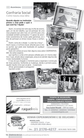 Aconteceu

Confraria Social
Como nasceu essa idéia

Quando alguém ou instituição
precisa e você pode e quer o
que você faz ? Ajuda!

    Assim, no começo de noite aqui no Rio de Janeiro,
após um dia de trabalho, que tal participar de uma
nova proposta que abre mais um caminho para uma
sociedade também participativa ? E apesar do anoni-
mato característico de muitas ações generosas, só o
fato de participar já renova nossas forças e confian-
ça...
    Porém, como diz o ditado “a união faz a força”...
Assim nasceu a Confraria Social, olhando para o nos-
so quintal, que pode estar localizado em qualquer
ponto geográfico...
    Você com certeza já ouviu falar alguma coisa sobre COOPERATIVIS-
MO. Do verbo cooperar,
    que significa a união entre pessoas voltadas para um mesmo obje-
tivo. E que, através dessa cooperação, procura-se atender algumas das
muitas necessidades humanas.
    É mais do que chegado o momento para a expansão e construção
de novas parcerias, facilitando as mudanças, dando o primeiro passo,
aquele impulso único que vai gerar... Cooperação.
    Afinal, generosidade é contagiante!
    Seja bem-vindo!




16 Essência da Luz uma publicação bimestral da Casa de Padre Pio
 