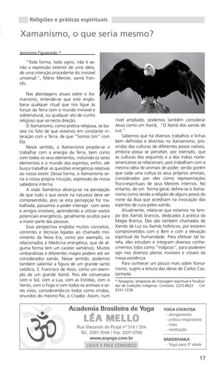 Religiões e práticas espirituais

Xamanismo, o que seria mesmo?

Jeronimo Figueiredo *

    “Toda forma, todo signo, não é se-
não a expressão exterior de uma idéia,
de uma intenção procedente do invisível
universal.”, Mário Mercier, xamã fran-
cês.

    Nas abordagens atuais sobre o Xa-
manismo, entende-se que este englo-
baria qualquer ritual que nos ligue às
forças da Terra com o mundo invisível e
sobrenatural, ou qualquer ato de cunho
religioso que vá nesta direção.                     nível ampliado, podemos também considerar
    O Xamanismo, como prática religiosa, se ba-     Jesus como um Xamã, “O Xamã dos xamãs de
seia no fato de que estamos em constante in-        Luz.”
teração com a Terra, de que “Somos Um” com               Sabemos que há diversos trabalhos e linhas
Ela.                                                bem definidas e distintas no Xamanismo, pro-
    Nesse sentido, o Xamanismo propõe-se a          vindas das culturas de diferentes povos nativos,
trabalhar com a energia da Terra, bem como          embora possa se perceber, por exemplo, que
com todos os seus elementos, incluindo os seres     as culturas dos esquimós e a dos índios norte-
elementais e o mundo dos espíritos; enfim, ele      americanos se relacionam, pois trabalham com a
busca trabalhar as questões energéticas relativas   mesma idéia de animais de poder, sendo porém
ao nosso existir. Dessa forma, o Xamanismo se-      que cada uma cultua os seus próprios animais,
ria a nossa própria intuição, expressão da nossa    considerados por eles como representações
sabedoria interna.                                  físico-espirituais de seus Mestres internos. No
    A visão Xamânica alicerça-se na percepção       entanto, de um forma geral, define-se o Xama-
de que tudo o que existe na natureza deve ser       nismo como sendo a religião de alguns povos do
compreendido, pois se esta percepção for tra-       norte da Ásia que acreditam na invocação dos
balhada, passamos a poder interagir com seres       espíritos de cura pelos xamãs.
e amigos invisíveis, aprendendo a utilizar vastos        Atualmente, relata-se que estamos no tem-
potenciais energéticos, geralmente ocultos para     po dos Xamãs brancos, dedicados à prática da
a maior parte das pessoas.                          Magia Branca. Eles são também chamados de
    Essa perspectiva engloba muitos conceitos,      Xamãs de Luz ou Xamãs holísticos, por estarem
correntes e técnicas ligadas ao chamado mo-         comprometidos com o Bem e com a elevação
vimento da Nova Era, como por exemplo, os           espiritual da humanidade. Para efetivar tal ta-
relacionados à Medicina energética, que de al-      refa, eles estudam e integram diversos conhe-
guma forma tem um caráter xamânico. Muitos          cimentos tidos como “mágicos”, para poderem
umbandistas e diferentes magos podem até ser        agir nos diversos planos invisíveis e visíveis da
considerados xamãs. Nesse sentido, podemos          nossa existência.
também salientar a figura de um grande santo             Para conhecer um pouco mais sobre Xama-
católico, S. Francisco de Assis, como um exem-      nismo, sugiro a leitura das obras de Carlos Cas-
plo de um grande Xamã. Pois ele conversava          tanheda.
com o Sol, com a Lua, com as Estrelas, com o        * Paisagista, terapeuta de massagem espiritual e focaliza-
Vento, com o Fogo e com todos os animais e se-      dor de tradições indígenas. Contatos: 2225-8622      Cel:
res vivos, considerando-os todos como irmãos,       9331-7238
oriundos do mesmo Pai, o Criador. Assim, num




                                                                                                          17
 