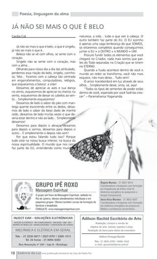 Poesia, linguagem da alma


JÁ NÃO SEI MAIS O QUE É BELO
Cecilia Cid                                           natureza, a vida... tudo o que vier à cabeça. O
                                                      outro também faz parte do EU. O EU sozinho
                                                      é apenas uma vaga lembrança do que SOMOS,
    Já não sei mais o que é belo, o que é singelo,    só estaremos completos quando conseguirmos
já não sei mais o que é...                            juntar o EU + o OUTRO + o MUNDO = UM.
    Beleza não se vê com olhos, se sente com o            Procure fundir todos os elementos que você
coração.                                              chegará no Criador, nada mais somos que par-
    Singelo não se sente com o coração, mas           tes do Todo separadas na Criação que se Unem
com a alma...                                         no ETERNO.
    Olhando para nosso dia a dia tão atribulado,          Quando a fusão acontece dentro de você o
perdemos essa noção do belo, singelo, carinho-        mundo ao redor se transforma, você não mais
so, feliz... Ficamos com a cabeça tão centrada        esquece, não mais deixa... Tudo vem!
em engarrafamentos, computadores, relógios,               O amor transbordará em luz através de seus
que esquecemos o básico: a vida!                      olhos... Simplesmente deixe, sinta, vá, seja!
    Deixamos de apreciar as aves e sua dança              “Todos os tipos de sementes de poder estão
no vento, esquecemos de apreciar os cheiros no        dentro de você, esperado por você fazê-las cres-
vento, esquecemos de deixar os cabelos ao ven-        cer” – Paramahansa Yogananda.
to... Simplesmente esquecemos!
    Deixamos de lado o sabor do pão com man-
teiga quente escorrendo entre os dedos, deixa-
mos de lado o sabor do beijo dado de manhã
cedo, deixamos de lado muitas vezes o que de-
veria estar dentro e não ao lado... Simplesmente
deixamos!
    Deixamos para depois o abraço, deixamos
para depois o sorriso, deixamos para depois o
outro... E simplesmente o depois não vem!
    Por que estou falando tudo isso? Porque
tudo está na nossa busca interior, na busca da
nossa espiritualidade. O mundo que nos cerca
faz parte do EU, entendendo como mundo a




18 Essência da Luz uma publicação bimestral da Casa de Padre Pio
 