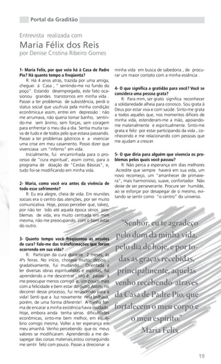 Portal da Graditão

Entrevista realizada com
Maria Félix dos Reis
por Denise Cristina Ribeiro Gomes

1- Maria Felix, por que veio há à Casa de Padre       minha vida em busca de sabedoria , de procu-
Pio? Há quanto tempo a freqüenta?                     rar um maior contato com a minha essência .
    R: Há 4 anos atrás, trazida por uma amiga,
cheguei à Casa , “ sentindo-me no fundo do
                                                      4- O que significa a gratidão para você? Você se
poço”. Estando desempregada, este fato oca-
                                                      considera uma pessoa grata?
sionou grandes transtornos em minha vida .
                                                          R: Para mim, ser grato significa reconhecer
Passei a ter problemas de subsistência, perdi o
                                                      a solidariedade alheia para conosco. Sou grata à
status social que usufruía pela minha condição
                                                      Deus por estar viva e com saúde. Sinto-me grata
econômica,e assim, entrei em depressão : não
                                                      a todos aqueles que, nos momentos difíceis de
me arrumava, não queria tomar banho, sentin-
                                                      minha vida, estenderam-me a mão, apoiando-
do-me sem ânimo, sem forças, sem coragem
                                                      me materialmente e espiritualmente. Sinto-me
para enfrentar o meu dia a dia. Sentia muita rai-
                                                      grata e feliz por estar participando da vida , co-
va de tudo e de todos pelo que estava passando.
                                                      nhecendo e me relacionando com pessoas que
Passei a ter problemas gástricos e a vivenciar
                                                      me ajudam a crescer.
uma crise em meu casamento. Posso dizer que
vivenciava um “inferno” em vida.
    Inicialmente, fui encaminhada para o pro-         5- O que diria para alguém que vivencia os pro-
cesso de “cura espiritual’, assim como, para o        blemas pelos quais você passou?
programa de doação de “Cestas Básicas”, e,                R: Não perca a esperança em dias melhores
tudo foi-se modificando em minha vida.                .Acredite que sempre haverá em sua vida, um
                                                      novo recomeço, um “amanhecer de primave-
                                                      ra”, mais harmonioso, suave, confortador. Não
2- Maria, como você era antes da vivência de
                                                      deixe de ser perseverante. Procure ser humilde,
todo esse sofrimento?
                                                      ao se esforçar por desapegar de si mesmo, evi-
   R: Eu era alegre, cheia de vida. Em reuniões
                                                      tando se sentir como “o centro” do universo.
sociais era o centro das atenções, por ser muito
comunicativa. Hoje, posso perceber que, talvez,
por não ter tido até aquela época sérios pro-
blemas de vida, era muito centrada em mim
mesma, não me preocupando com o bem estar
do outro.                                                “Senhor, eu te agradeço
3- Quanto tempo você freqüentou as sessões
                                                       pelo dom da minha vida,
de cura? Fale-me das transformações que foram
ocorrendo em sua vida?                                pelo dia de hoje, e por to-
    R: Participei da cura durante 2 meses, às
4ªs feiras. No início, chorava muito; depois ,          das as graças recebidas,
gradativamente, fui mudando... Orientada a
ler diversas obras espiritualistas e espíritas, fui
aprendendo a me descentrar , isto é, passei a
                                                       principalmente, aquelas
me preocupar menos comigo e, um pouco mais
com a felicidade e bem estar do outro.Assim, no
                                                      venho recebendo através
decorrer desse processo, fui renascendo para a
vida! Senti que a luz novamente nela brilhava,        da Casa de Padre Pio, que
porém, de uma forma diferente! A minha for-
ma de encarar a minha existência havia mudado.        fortalecem o meu corpo e
Hoje, embora ainda tenha sérias dificuldades
econômicas, sinto-me bem melhor, em equilí-
brio comigo mesma. Voltei a ter esperança em
                                                            o meu espírito.”
meu amanhã. Venho percebendo que os meus
valores se modificaram. Aprendendo a me de-
                                                                Maria Felix
sapegar das coisas materiais,estou conseguindo
me sentir feliz com pouco. Passei a direcionar a

                                                                                                    19
 