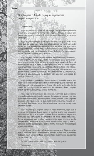Prece

               Oração para o fim de qualquer experiência
               de perda repentina


                   Querido Deus:

                   Hoje, eu peço força para me desapegar. Sei que esta experiência
               já cumpriu seu papel na minha vida. Agora é tempo de seguir em
               frente, mas estou com medo. Por isso eu peço: dê-me forças para me
               desapegar.

                  Hoje, eu peço coragem para seguir adiante. Sei que não há mais
               nada que eu possa dar, nada que possa receber se continuar onde
               estou. Sei que Seu objetivo divino já foi alcançado e que algo maior
               me aguarda mais à frente. Mas, neste momento, estou dominada pela
               dor, e essa dor está me impedindo de sair do lugar. Por isso eu peço:
               dê-me forças e coragem para caminhar.

                  Hoje, eu peço sabedoria para perdoar. Estou sentindo muita raiva,
               muita vergonha, muita culpa. Tenho me esforçado tanto para enten-
               der o que fiz, o que devia ter feito, o que devia ter parado de fazer há
               muito tempo. Sei que, se eu pudesse perdoar a mim e a todas as pes-
               soas envolvidas, conseguiria superar toda esta raiva, toda esta mágoa.
               Mas, neste momento, estou furiosa. Sei que é este rancor que está me
               paralisando e fazendo com que eu me sinta perdida. Eu peço forças,
               coragem e sabedoria para me perdoar, pois só assim serei capaz de
               perdoar os outros.

                  Hoje, eu peço compreensão. Estou tentando entender, mas a ver-
               dade é que não consigo! Estou tentando enxergar qual é o sentido de
               tudo isso que está acontecendo, a fim de não sentir tanto ódio, tanto
               medo. Se, por algum motivo, ainda não é o momento de eu compre-
               ender, por favor, meu Deus, alivie a minha dor.

                  Hoje, eu peço a humildade da aceitação. Confesso que não estou
               gostando nada desta situação. Apesar de não entender por que isso
               tudo está acontecendo, estou disposta a me submeter. Estou disposta
               a aceitar esta experiência - só que, neste momento, meu impulso ain-
               da é resistir. Por isso eu peço: dê-me humildade para que eu seja mais
               capaz de aceitar.

                  Hoje, eu peço paz. Suplico por paz! Neste momento, rogo que a
               presença consoladora da paz supere o medo e a raiva que ameaçam
               me consumir. Sei que, com paz, minhas forças e minha coragem au-
               mentarão e eu conseguirei me encontrar em meio a toda esta perda.
               Eu me abro agora para receber e experimentar a paz em meio a esta
               tempestade. Desejo que a paz acalme a minha alma. Agora, recebo,
               abraço e acolho a presença da paz na minha mente, no meu coração
               e no meu espírito.

                  Hoje, fico de pé fortalecida! Avanço com coragem! Ajo com sabe-
               doria! Abro-me para a compreensão divina! Aceito com humildade
               todos os meus pensamentos e sentimentos e experimento a presença
               crescente da paz.

                   Por tudo isso e muito mais, dou muitas, eternas graças.

                   E assim seja!


20 Essência da Luz uma publicação bimestral da Casa de Padre Pio
 