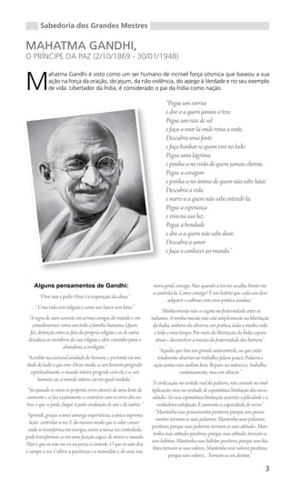 Sabedoria dos Grandes Mestres

MAHATMA GANDHI,
O PRÍNCIPE DA PAZ (2/10/1869 - 30/01/1948)


M
            ahatma Gandhi é visto como um ser humano de incrível força cósmica que baseou a sua
            ação na força da oração, do jejum, da não violência, do apego à Verdade e no seu exemplo
            de vida. Libertador da Índia, é considerado o pai da Índia como nação.

                                                                           “Pegue um sorriso
                                                                           e doe-o a quem jamais o teve.
                                                                           Pegue um raio de sol
                                                                           e faça-o voar lá onde reina a noite.
                                                                           Descubra uma fonte
                                                                           e faça banhar-se quem vive no lodo.
                                                                           Pegue uma lágrima
                                                                           e ponha-a no rosto de quem jamais chorou.
                                                                           Pegue a coragem
                                                                           e ponha-a no ânimo de quem não sabe lutar.
                                                                           Descubra a vida
                                                                           e narre-a a quem não sabe entendê-la.
                                                                           Pegue a esperança
                                                                           e viva na sua luz.
                                                                           Pegue a bondade
                                                                           e doe-a a quem não sabe doar.
                                                                           Descubra o amor
                                                                           e faça-o conhecer ao mundo.”



    Alguns pensamentos de Gandhi:                                   neira geral, consigo. Mas quando a ira me assalta, limito-me
                                                                    a controlá-la. Como consigo? É um hábito que cada um deve
       “Orar não é pedir. Orar é a respiração da alma.”
                                                                            adquirir e cultivar com uma prática assídua.”
    “ Uma vida sem religião é como um barco sem leme.”
                                                                          “Minha missão não se esgota na fraternidade entre os
 “A regra de ouro consiste em sermos amigos do mundo e em           indianos. A minha missão não está simplesmente na libertação
   considerarmos como um todo a família humana. Quem                 da Índia, embora ela absorva, em prática, toda a minha vida
  faz distinção entre os fiéis da própria religião e os de outra      e todo o meu tempo. Por meio da libertação da Índia espero
 deseduca os membros da sua religião e abre caminho para o             atuar e desenvolver a missão da fraternidade dos homens”.
                    abandono, a irreligião.”
                                                                        “Aqueles que têm um grande autocontrole, ou que estão
“Acredito na essencial unidade do homem, e portanto na uni-            totalmente absortos no trabalho, falam pouco. Palavra e
dade de tudo o que vive. Desse modo, se um homem progredir           ação juntas não andam bem. Repare na natureza: trabalha
 espiritualmente, o mundo inteiro progride com ele, e se um                       continuamente, mas em silêncio.”
     homem cai, o mundo inteiro cai em igual medida.”
                                                                    “A civilização, no sentido real da palavra, não consiste na mul-
 “Só quando se vêem os próprios erros através de uma lente de       tiplicação, mas na vontade de espontânea limitação das neces-
aumento e se faz exatamente o contrário com os erros dos ou-        sidades. Só essa espontânea limitação acarreta a felicidade e a
tros, é que se pode chegar à justa avaliação de uns e de outros.”      verdadeira satisfação. E aumenta a capacidade de servir.”
                                                                      “Mantenha seus pensamentos positivos, porque seus pensa-
“Aprendi, graças a uma amarga experiência, a única suprema
                                                                       mentos tornam-se suas palavras. Mantenha suas palavras
  lição: controlar a ira. E do mesmo modo que o calor conser-
                                                                    positivas, porque suas palavras tornam-se suas atitudes. Man-
 vado se transforma em energia, assim a nossa ira controlada
                                                                     tenha suas atitudes positivas, porque suas atitudes tornam-se
pode transformar-se em uma função capaz de mover o mundo.
                                                                    seus hábitos. Mantenha seus hábitos positivos, porque seus há-
Não é que eu não me ire ou perca o controle. O que eu não dou
                                                                     bitos tornam-se seus valores. Mantenha seus valores positivos,
é campo à ira. Cultivo a paciência e a mansidão e, de uma ma-
                                                                              porque seus valores... Tornam-se seu destino.”

                                                                                                                                  3
 