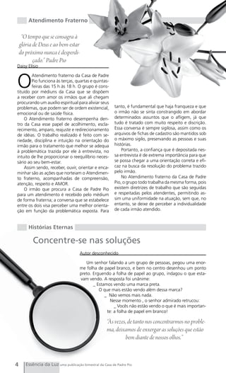 Atendimento Fraterno

     “O tempo que se consagra à
    glória de Deus e ao bem-estar
    do próximo nunca é desperdi-
           çado.” Padre Pio
Daisy Elísio



O
        Atendimento fraterno da Casa de Padre
        Pio funciona às terças, quartas e quintas-
        feiras das 15 h às 18 h. O grupo é cons-
tituído por médiuns da Casa que se dispõem
a receber com amor os irmãos que ali chegam
procurando um auxílio espiritual para aliviar seus
problemas, que podem ser de ordem existencial,            tanto, é fundamental que haja franqueza e que
emocional ou de saúde física.                             o irmão não se sinta constrangido em abordar
    O Atendimento fraterno desempenha den-                determinados assuntos que o afligem, já que
tro da Casa esse papel de acolhimento, escla-             tudo é tratado com muito respeito e discrição.
recimento, amparo, reajuste e redirecionamento            Essa conversa é sempre sigilosa, assim como os
de idéias. O trabalho realizado é feito com se-           arquivos de fichas de cadastro são mantidos sob
riedade, disciplina e intuição na orientação do           o máximo sigilo, preservando as pessoas e suas
irmão para o tratamento que melhor se adequa              histórias.
à problemática trazida por ele à entrevista, no               Portanto, a confiança que é depositada nes-
intuito de lhe proporcionar o reequilíbrio neces-         sa entrevista é de extrema importância para que
sário ao seu bem-estar.                                   se possa chegar a uma orientação correta e efi-
    Assim sendo, receber, ouvir, orientar e enca-         caz na busca da resolução do problema trazido
minhar são as ações que norteiam o Atendimen-             pelo irmão.
to fraterno, acompanhadas de compreensão,                     No Atendimento fraterno da Casa de Padre
atenção, respeito e AMOR.                                 Pio, o grupo todo trabalha da mesma forma, pois
    O irmão que procura a Casa de Padre Pio               existem diretrizes de trabalho que são seguidas
para um atendimento é recebido pelo médium                e respeitadas pelos atendentes, permitindo as-
de forma fraterna; a conversa que se estabelece           sim uma uniformidade na atuação, sem que, no
entre os dois visa perceber uma melhor orienta-           entanto, se deixe de perceber a individualidade
ção em função da problemática exposta. Para               de cada irmão atendido.



        Histórias Eternas

           Concentre-se nas soluções
                                      Autor desconhecido

                                         Um senhor falando a um grupo de pessoas, pegou uma enor-
                                      me folha de papel branco, e bem no centro desenhou um ponto
                                      preto. Erguendo a folha de papel ao grupo, indagou o que esta-
                                      vam vendo. A resposta foi unânime:
                                             _ Estamos vendo uma marca preta.
                                                O que mais estão vendo além dessa marca?
                                                   _ Não vemos mais nada.
                                                      Nesse momento , o senhor admirado retrucou:
                                                        _ Vocês não estão vendo o que é mais importan-
                                                    te: a folha de papel em branco!

                                                     “Às vezes, de tanto nos concentrarmos no proble-
                                                     ma, deixamos de enxergar as soluções que estão
                                                              bem diante de nossos olhos.”



4      Essência da Luz uma publicação bimestral da Casa de Padre Pio
 