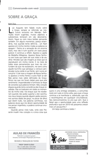 Conversando com você


SOBRE A GRAÇA
Beth Dias



L
     uiz Augusto tem falado muito sobre
     a Graça, sempre se referindo ao nos-
     so futuro encontro em Mendes. Defi-
nições foram sugeridas, muitos adjetivos e
substantivos tentaram em vão descrevê-la.
Assim, fiquei eu com meus botões pensando
também. Em alguns momentos, pareço enten-
dê-la, mas quando tento defini-la... um flash
aparece em minha mente e todas as palavras se
apagam ! Tenho só a sensação de um enorme
vazio, mas não é ruim quanto um vazio possa
parecer. E continuo a refletir. Aparece a capela
da Medalha Milagrosa. Aparece Nossa Senho-
ra com luzes que saem de suas mãos e de seu
olhar. Percebo que são imagens já vistas que se
reproduzem em minha mente. E no meio de
todos esses pensamentos que mais me con-
fundem do que me esclarecem, me senti como
aquele burrinho que persegue a cenoura pen-
durada numa corda à sua frente, sem nunca al-
cançá-la ! E de novo a imagem de Nossa Senho-
ra aparece à minha frente e outro flash se dá!
Não penso mais sobre definições da Graça.
Penso nas que me foram dadas para que este
sentimento engrandecedor e luminoso se dispa
de conceitos que palavras limitam. Meu coração
dispara quando tomo consciência das Graças re-
cebidas. Elas se traduzem em todos os momen-
tos da minha vida: nos braços que me recebe-       quero é uma entrega verdadeira, a comunhão
ram quando não podia suportar a dor sozinha,       total com tudo à minha volta, para que a Graça
nos meus braços quando alguém pedia socorro,       continue a se manifestar e, sobretudo, que nós
nos sorrisos dados de graça, no piscar de olhos    a reconheçamos em quaisquer circunstâncias.
que dizem tudo, nas palavras carinhosas, nas       Nos reencontraremos no ano que vem. Que o
palavras duras que me deram oportunidade de        Natal seja a oportunidade para uma reflexão
me pensar imperfeita, e poderia continuar enu-     profunda e que em 2010 nós possamos crescer
merando...                                         mais um pouquinho !
    Quando penso nisto tudo, sinto este Pre-           Um beijo carinhoso a todos !
sente invadir meu coração e a única coisa que




                                                                                               5
 