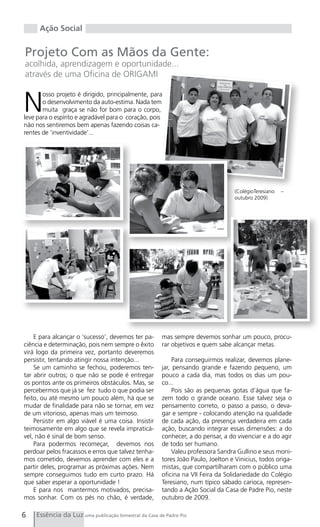 Ação Social


Projeto Com as Mãos da Gente:
acolhida, aprendizagem e oportunidade...
através de uma Oficina de ORIGAMI



N
       osso projeto é dirigido, principalmente, para
       o desenvolvimento da auto-estima. Nada tem
       muita graça se não for bom para o corpo,
leve para o espírito e agradável para o coração, pois
não nos sentiremos bem apenas fazendo coisas ca-
rentes de ‘inventividade’...




                                                                                  (ColégioTeresiano   –
                                                                                  outubro 2009)




    E para alcançar o ‘sucesso’, devemos ter pa-      mas sempre devemos sonhar um pouco, procu-
ciência e determinação, pois nem sempre o êxito       rar objetivos e quem sabe alcançar metas.
virá logo da primeira vez, portanto deveremos
persistir, tentando atingir nossa intenção...              Para conseguirmos realizar, devemos plane-
    Se um caminho se fechou, poderemos ten-           jar, pensando grande e fazendo pequeno, um
tar abrir outros; o que não se pode é entregar        pouco a cada dia, mas todos os dias um pou-
os pontos ante os primeiros obstáculos. Mas, se       co...
percebermos que já se fez tudo o que podia ser             Pois são as pequenas gotas d’água que fa-
feito, ou até mesmo um pouco além, há que se          zem todo o grande oceano. Esse talvez seja o
mudar de finalidade para não se tornar, em vez        pensamento correto, o passo a passo, o deva-
de um vitorioso, apenas mais um teimoso.              gar e sempre - colocando atenção na qualidade
    Persistir em algo viável é uma coisa. Insistir    de cada ação, da presença verdadeira em cada
teimosamente em algo que se revela impraticá-         ação, buscando integrar essas dimensões: a do
vel, não é sinal de bom senso.                        conhecer, a do pensar, a do vivenciar e a do agir
    Para podermos recomeçar, devemos nos              de todo ser humano.
perdoar pelos fracassos e erros que talvez tenha-          Valeu professora Sandra Gullino e seus moni-
mos cometido, devemos aprender com eles e a           tores João Paulo, Joelton e Vinicius, todos origa-
partir deles, programar as próximas ações. Nem        mistas, que compartilharam com o público uma
sempre conseguimos tudo em curto prazo. Há            oficina na VII Feira da Solidariedade do Colégio
que saber esperar a oportunidade !                    Teresiano, num típico sábado carioca, represen-
    E para nos mantermos motivados, precisa-          tando a Ação Social da Casa de Padre Pio, neste
mos sonhar. Com os pés no chão, é verdade,            outubro de 2009.

6   Essência da Luz uma publicação bimestral da Casa de Padre Pio
 
